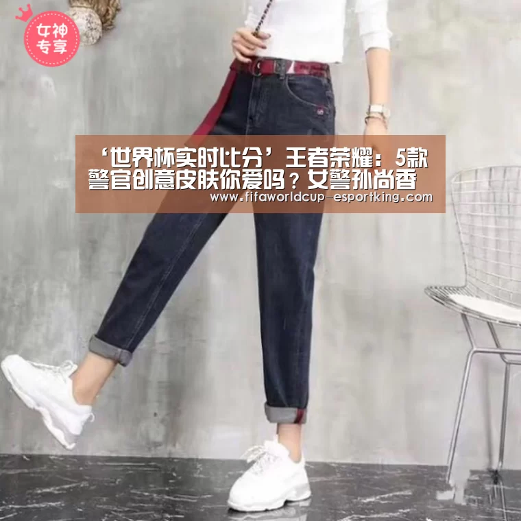 ‘世界杯实时比分’王者荣耀:5款警官创意皮肤你爱吗?女警孙尚香很俏皮,小鲁班正义满满!(图1) 世界杯赛事直播